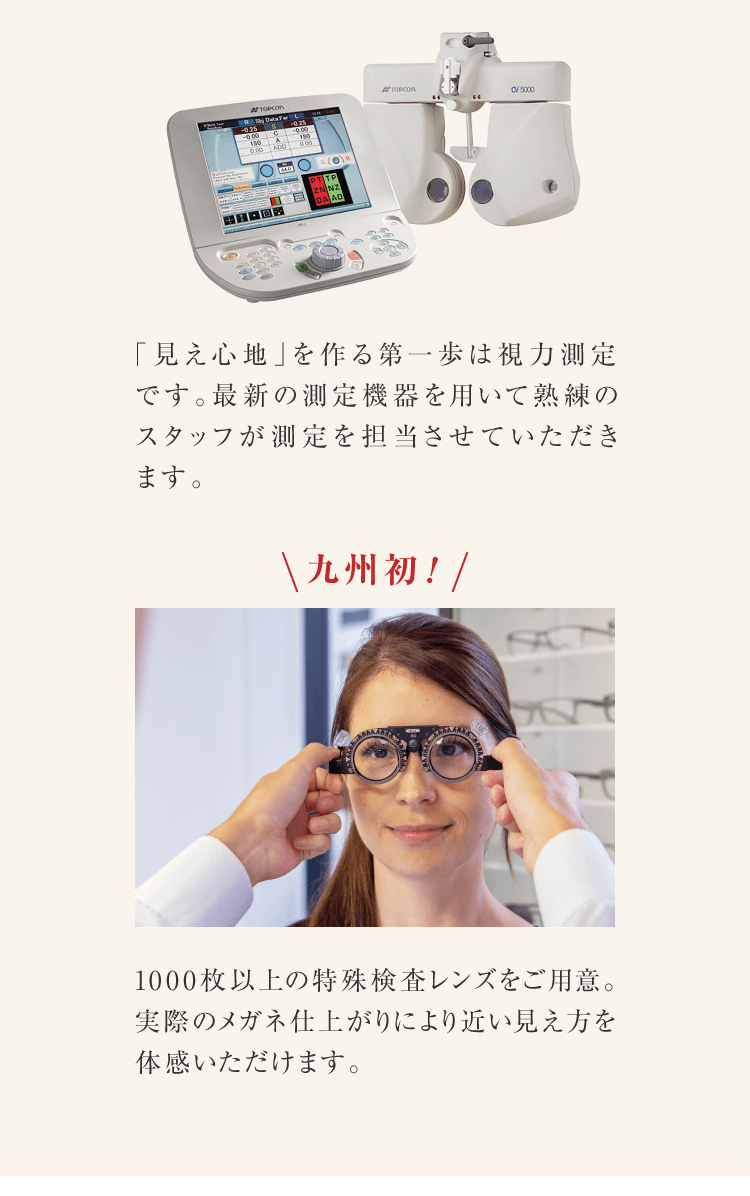 「見え心地」を作る第一歩は視力測定です。最新の測定機器を用いて熟練のスタッフが測定を担当させていただきます。九州初！1000枚以上の特殊検査レンズをご用意。実際のメガネ仕上がりにより近い見え方を体感いただけます。