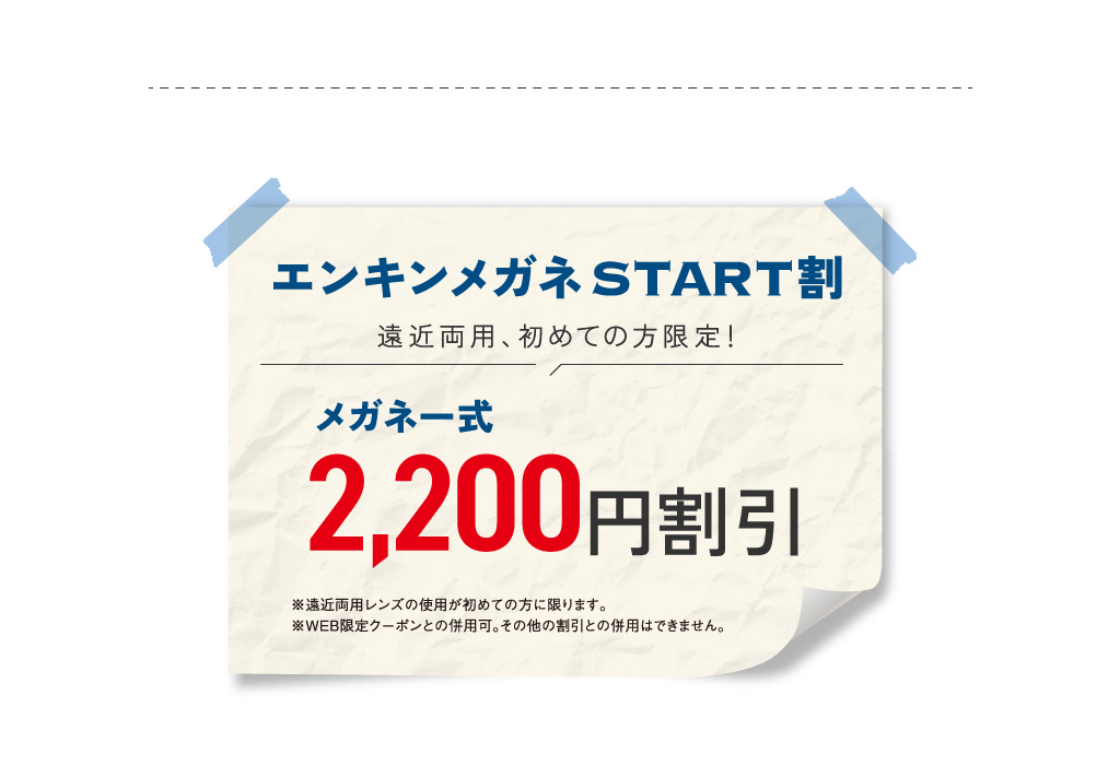 エンキンメガネSTART割
						遠近両用、初めての方限定！
						メガネ一式 2,200円割引
						※遠近両用レンズの使用が初めての方に限ります。※WEB限定クーポンとの併用可。その他の割引との併用はできません。