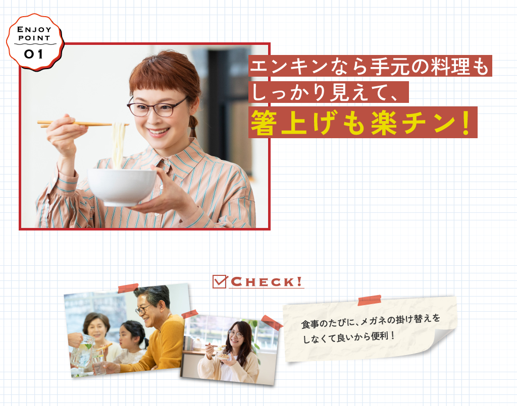 エンキンなら手元の料理もしっかり見えて、箸上げも楽チン！食事のたびに、メガネの掛け替えをしなくて良いから便利！