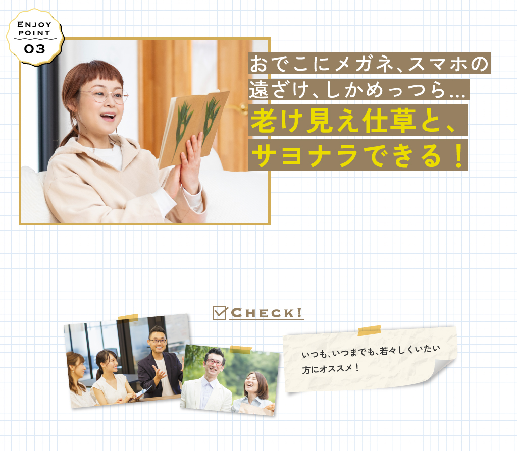 おでこにメガネ、スマホの
							遠ざけ、しかめっつら…老け見え仕草と、サヨナラできる！いつも、いつまでも、若々しくいたい方にオススメ！