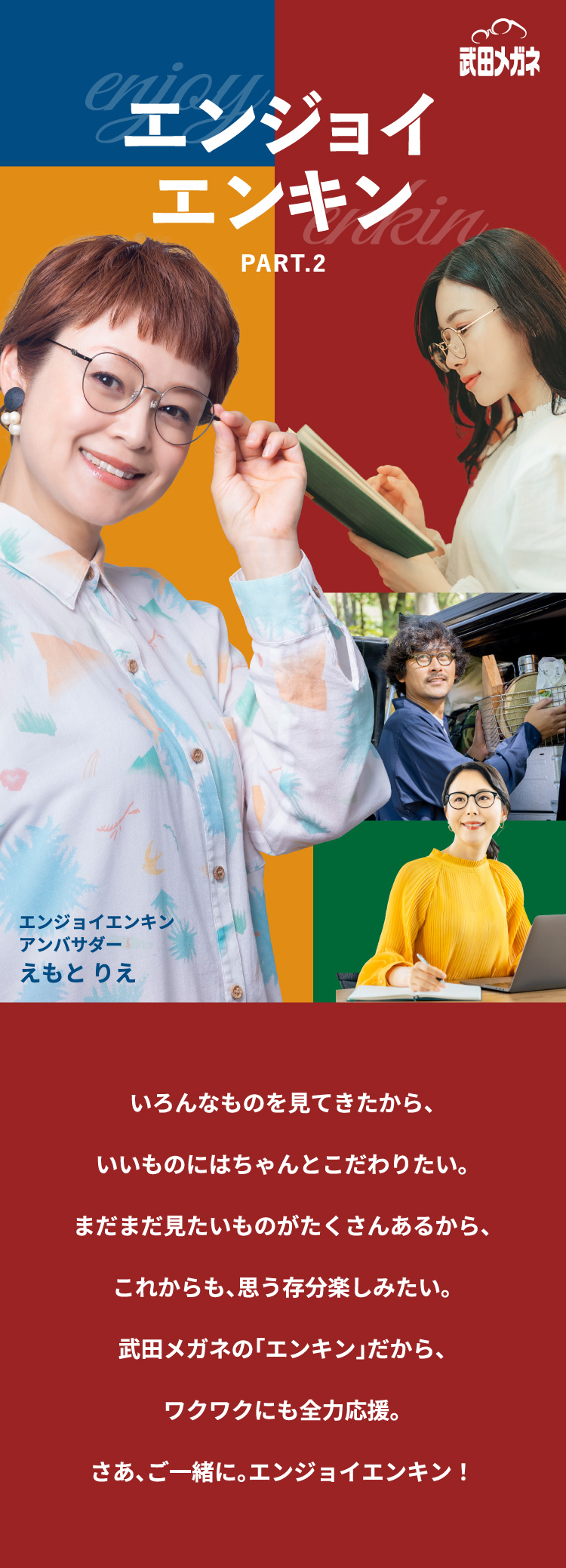 いろんなものを見てきたから、
				いいものにはちゃんとこだわりたい。
				まだまだ見たいものがたくさんあるから、
				これからも、思う存分楽しみたい。
				武田メガネの「エンキン」だから、
				ワクワクにも全力応援。
				さあ、ご一緒に。エンジョイエンキン！