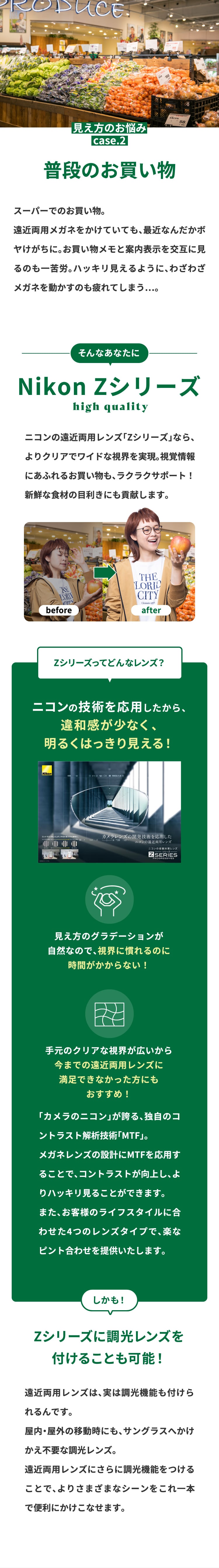 見え方のお悩みcase.2
				普段のお買い物
				スーパーでのお買い物。
				遠近両用メガネをかけていても、最近なんだかボヤけがちに。お買い物メモと案内表示を交互に見るのも一苦労。ハッキリ見えるように、わざわざメガネを動かすのも疲れてしまう…。
				そんなあなたに
				Nikon Zシリーズ
				遠近両用レンズ「Zシリーズ」で、よりクリアでワイドな視界を実現。視覚情報にあふれるお買い物にもラクラクサポート！
				新鮮な食材の目利きにも貢献します。
				Zシリーズってどんなレンズ？
				ニコンの技術搭載だから、
				違和感レスで
				見え心地抜群！
				見え方のグラデーションが
				自然なので、視界に慣れるのに
				時間がかからない！
				ゆがみが少ないから
				今までの遠近両用レンズに
				満足できなかった方にも
				おすすめ！
				長年カメラレンズを開発してきたニコンが誇る独自のコントラスト解析技術「MTF」。
				MTFをメガネレンズに応用することで、遠近ならではの違和感や手元の見えづらさを軽減します。
				また、お客様のライフスタイルに合わせた4つのレンズタイプで、楽なピント合わせを提供いたします。
				しかも！
				Zシリーズに調光レンズを
				付けることも可能！
				遠近両用レンズは、実は調光機能も付けられるんです。
				屋内・屋外の移動時にも、サングラスへかけかえ不要な調光レンズ。
				遠近両用レンズにさらに調光機能をつけることで、よりさまざまなシーンをこれ一本で便利にかけこなせます。
				