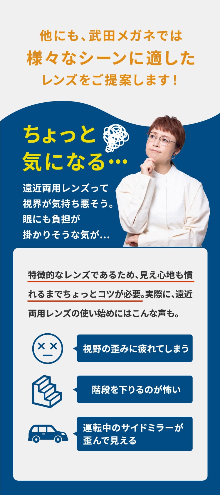 他にも、武田メガネでは
				様々なシーンに適した
				レンズをご提案します！
				ちょっと
				気になる・・・
				遠近両用レンズって
				視界が気持ち悪そう。
				眼にも負担が
				掛かりそうな気が…
				特徴的なレンズであるため、見え心地も慣れるまでちょっとコツが必要。実際に、遠近両用レンズの使い始めにはこんな声も。
				視野の歪みに疲れてしまう
				階段を下りるのが怖い
				運転中のサイドミラーが歪んで見える