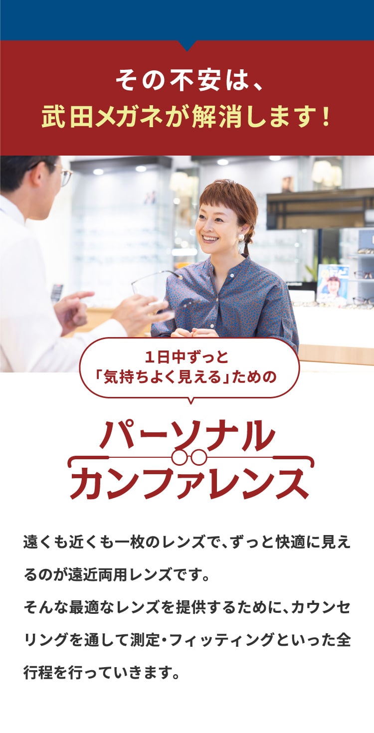 その不安は、
				武田メガネが解消します！
				１日中ずっと
				「気持ちよく見える」ための
				パーソナル
				カンファレンス
				遠くも近くも一枚のレンズで、ずっと快適に見えるのが遠近両用レンズです。
				そんな最適なレンズを提供するために、カウンセリングを通して測定・フィッティングといった全行程を行っていきます。
				