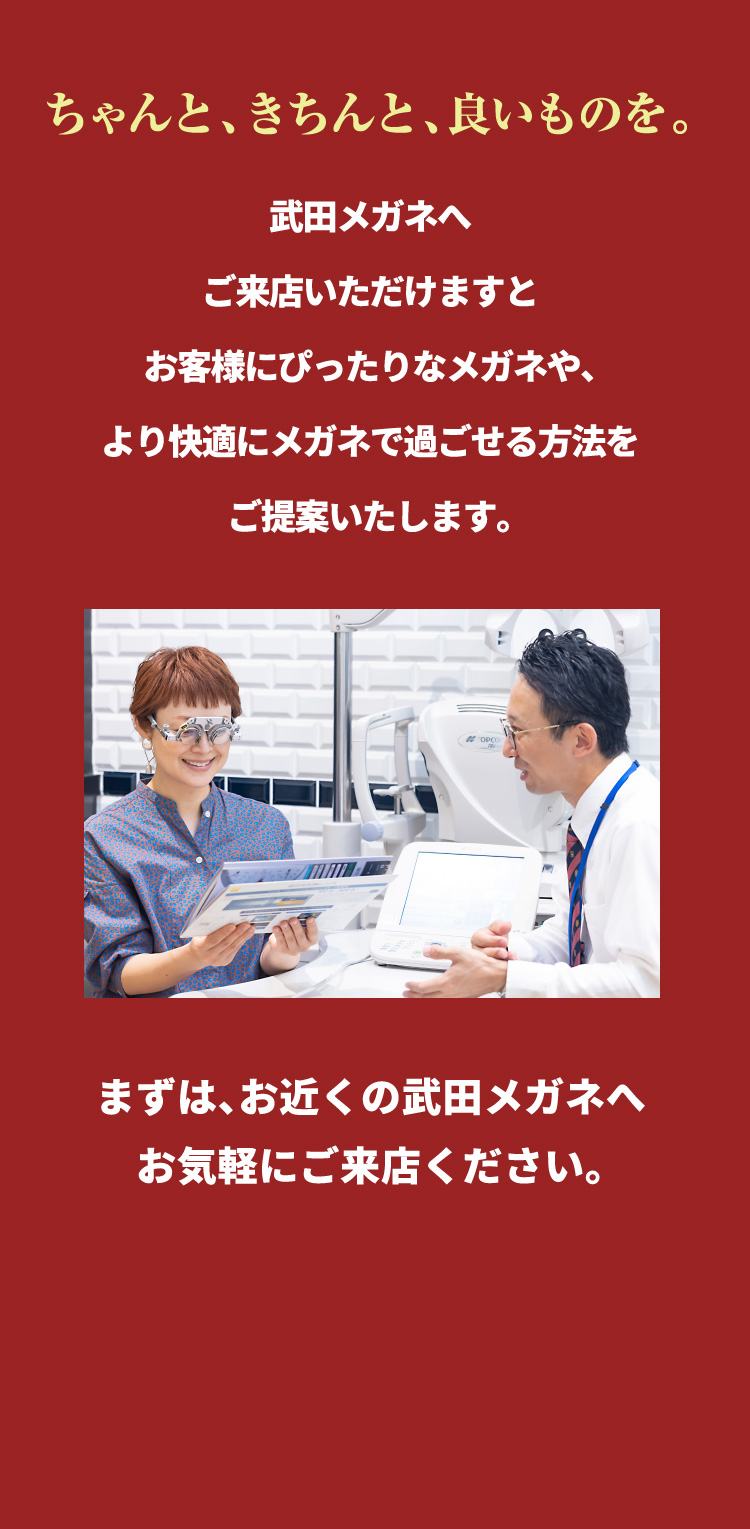 ちゃんと、きちんと、良いものを。
				武田メガネへ
				ご来店いただけますと
				よりお客様にぴったりなメガネや
				メガネでより快適に過ごせる方法を
				ご提案いたします。
				まずは、お近くの武田メガネへ
				お気軽にご来店ください。