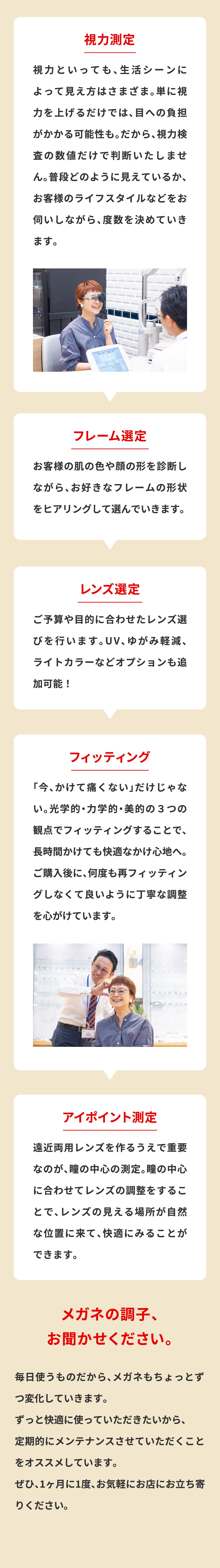 視力測定
						視力といっても、生活シーンによって見え方はさまざま。単に視力を上げるだけでは、目への負担がかかる可能性も。だから、視力検査の数値だけで判断いたしません。普段どのように見えているか、お客様のライフスタイルなどをお伺いしながら、度数を決めていきます。
						フレーム選定
						お客様の肌の色や顔の形を診断しながら、お好きなフレームの形状をヒアリングして選んでいきます。
						レンズ選定
						ご予算や目的に合わせたレンズ選びを行います。UV、ゆがみ軽減、ライトカラーなどオプションも追加可能！
						フィッティング
						「今、かけて痛くない」だけじゃない。光学的・力学的・美的の３つの観点でフィッティングすることで、長時間かけても快適なかけ心地へ。ご購入後に、何度も再フィッティングしなくて良いように丁寧な調整を心がけています。
						アイポイント測定
						遠近両用レンズを作るうえで重要なのが、瞳の中心の測定。瞳の中心に合わせてレンズの調整をすることで、レンズの見える場所が自然な位置に来て、快適にみることができます。
						メガネの調子、お聞かせください。
						毎日使うものだから、メガネもちょっとずつ変化していきます。
						ずっと快適に使っていただきたいから、
						定期的にメンテナンスさせていただくことをオススメしています。
						ぜひ、1ヶ月に1度、お気軽にお店にお立ち寄りください。