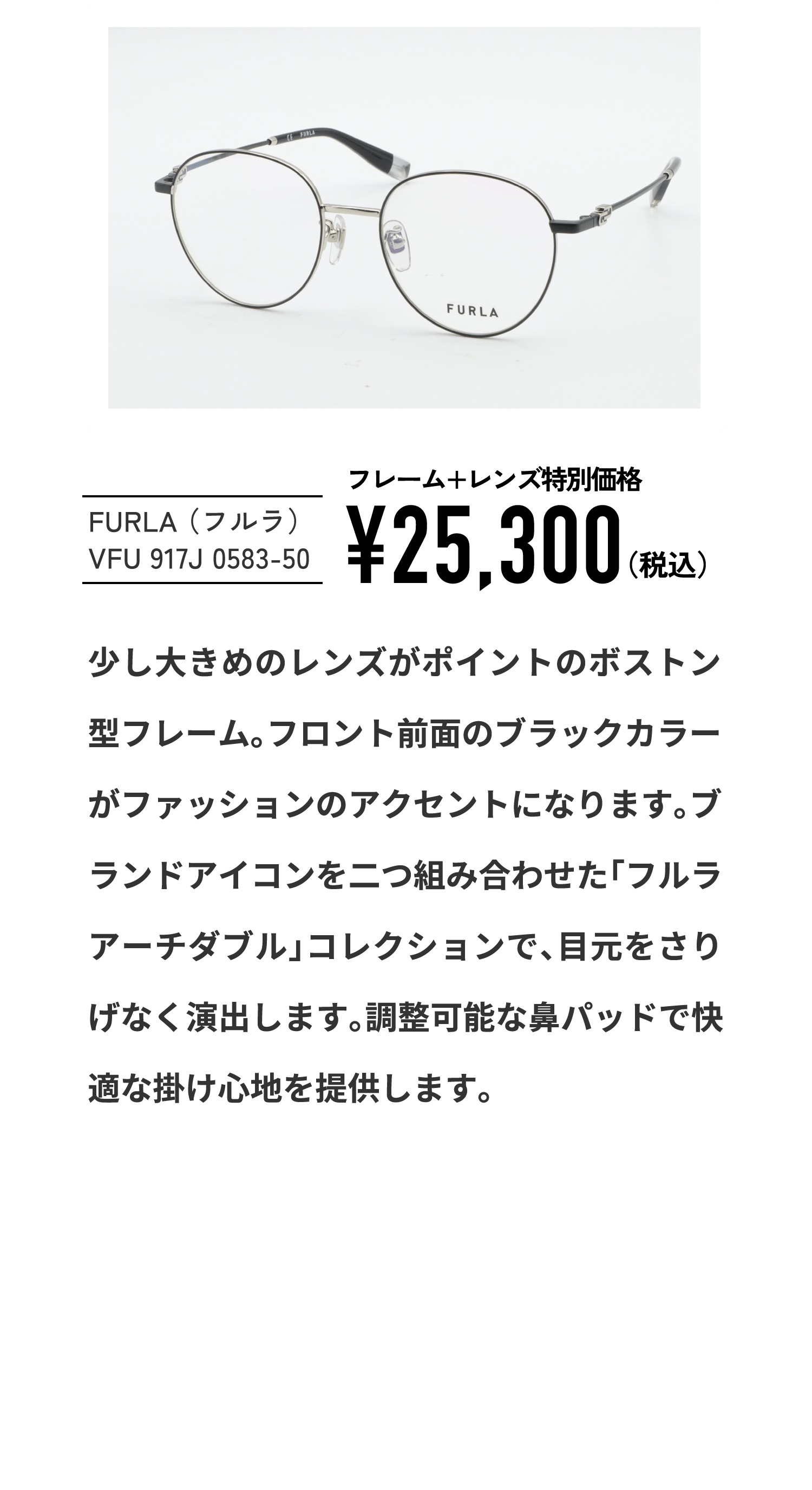 FURLA （フルラ）
									VFU 917J 0583-50
									フレーム+レンズ特別価格¥25,300（税込）
									少し大きめのレンズがポイントのボストン型フレーム。フロント前面のブラックカラーがファッションのアクセントになります。ブランドアイコンを二つ組み合わせた「フルラアーチダブル」コレクションで、目元をさりげなく演出します。調整可能な鼻パッドで快適な掛け心地を提供します。