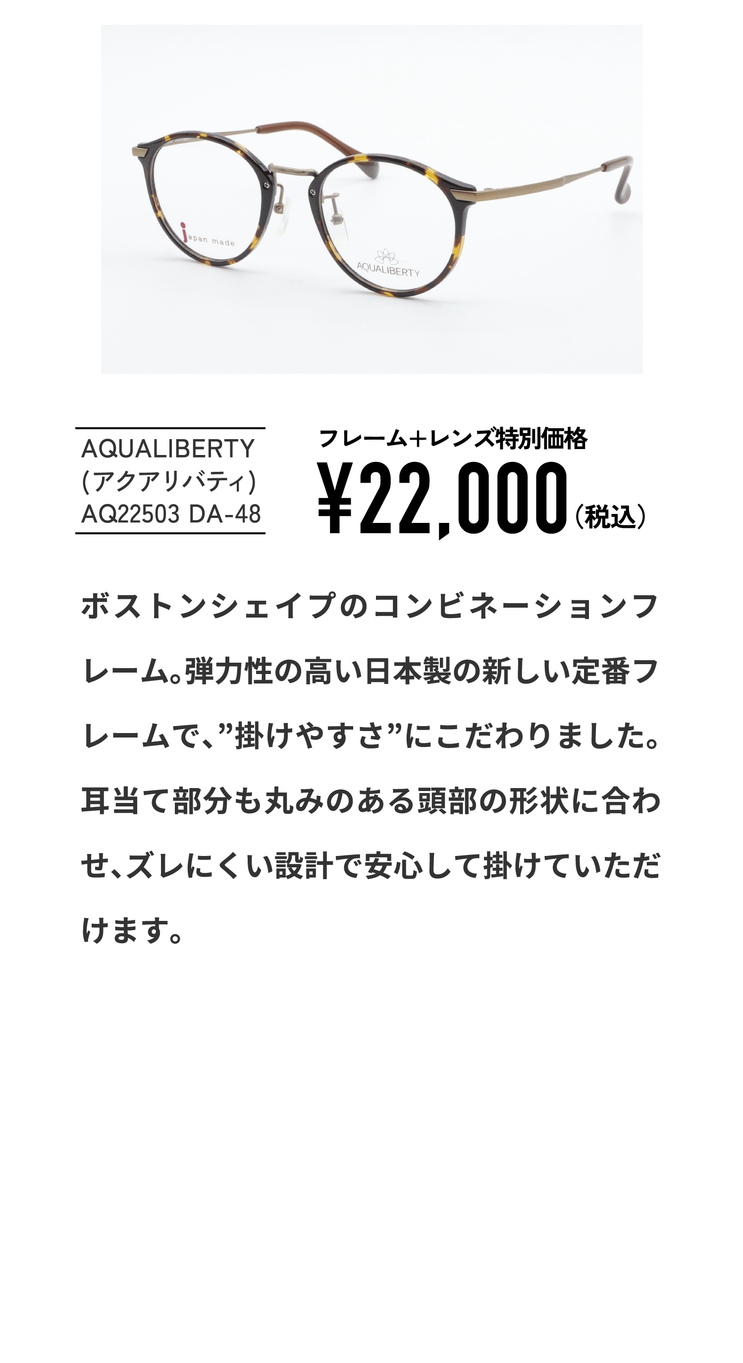 AQUALIBERTY
									(アクアリバティ)
									AQ22503 DA-48
									フレーム+レンズ特別価格¥22,000（税込）
									ボストンシェイプのコンビネーションフレーム。弾力性の高い日本製の新しい定番フレームで、”掛けやすさ”にこだわりました。耳当て部分も丸みのある頭部の形状に合わせ、ズレにくい設計で安心して掛けていただけます。