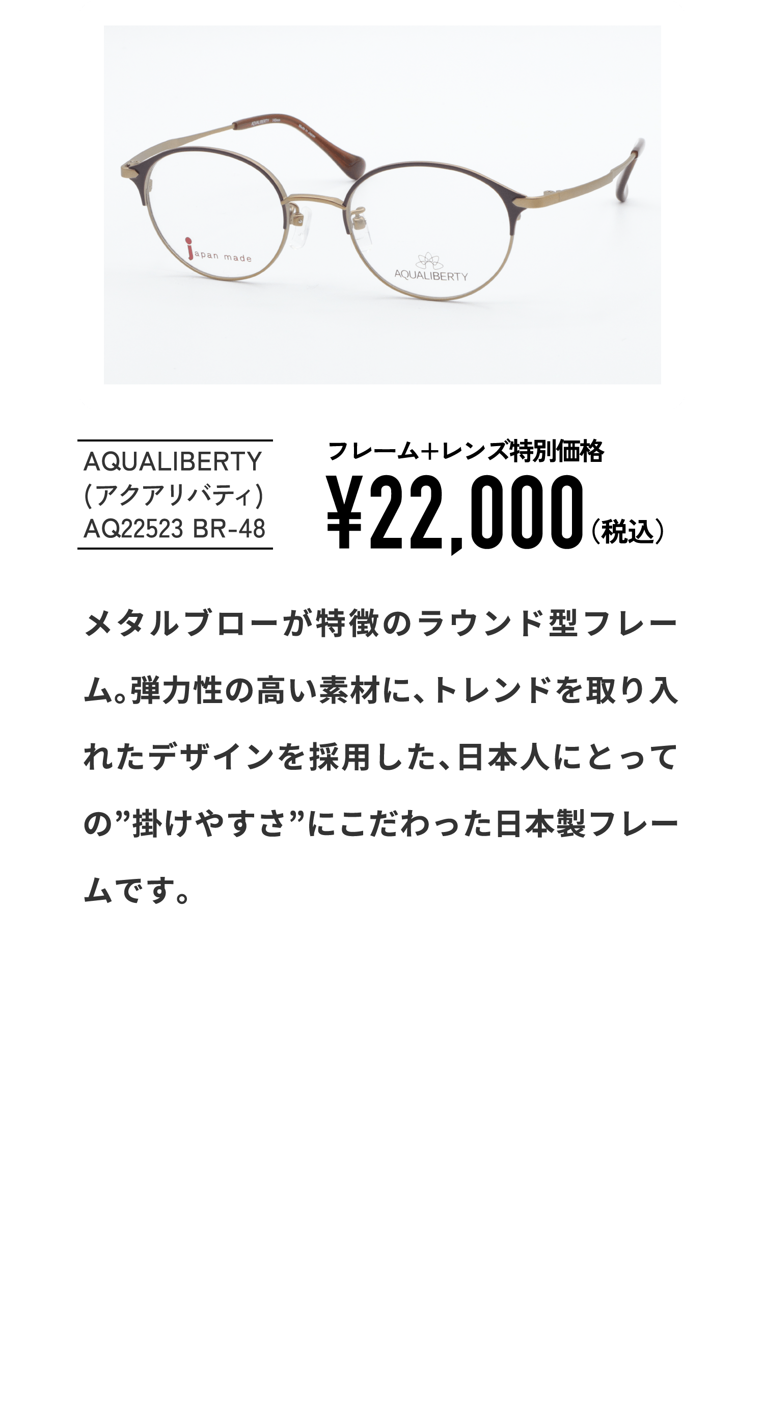 AQUALIBERTY
									(アクアリバティ)
									AQ22523 BR-48
									フレーム+レンズ特別価格¥22,000（税込）
									メタルブローが特徴のラウンド型フレーム。弾力性の高い素材に、トレンドを取り入れたデザインを採用した、日本人にとっての”掛けやすさ”にこだわった日本製フレームです。