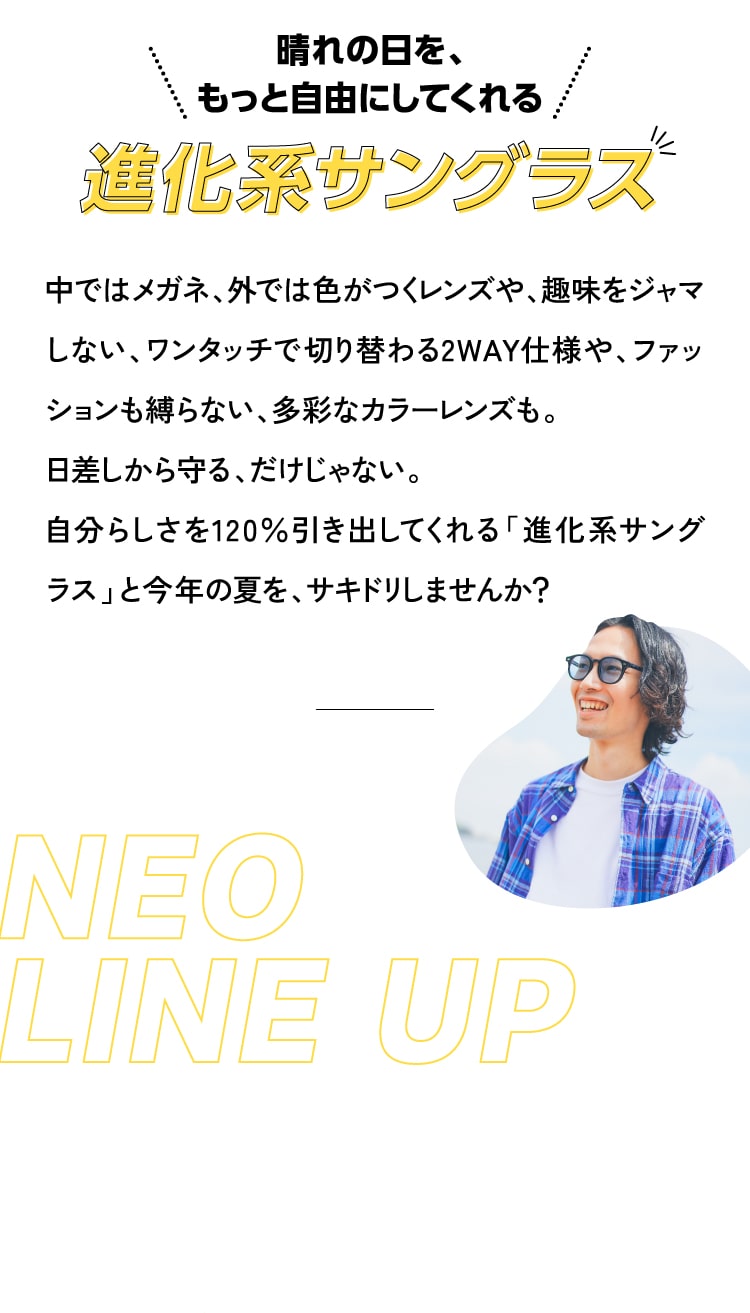 晴れの日を、もっと自由にしてくれる 進化系サングラス 中ではメガネ、外では色がつくレンズや、趣味をジャマしない、ワンタッチで切り替わる2WAY仕様や、ファッションも縛らない、多彩なカラーレンズも。
					日差しから守る、だけじゃない。
					自分らしさを120％引き出してくれる「進化系サングラス」と今年の夏を、サキドリしませんか？