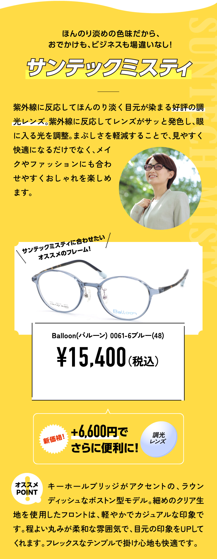 ほんのり淡めの色味だから、おでかけも、ビジネスも場違いなし！
					サンテックミスティ 紫外線に反応してほんのり淡く目元が染まる好評の調光レンズ。紫外線に反応してレンズがサッと発色し、眼に入る光を調整。まぶしさを軽減することで、見やすく快適になるだけでなく、メイクやファッションにも合わせやすくおしゃれを楽しめます。
					Balloon(バルーン) 0061-6ブルー(48) ¥15,400（税込）
					新価格！+6,600円でさらに便利に！調光レンズ
					オススメPOINT キーホールブリッジがアクセントの、ラウンディッシュなボストン型モデル。細めのクリア生地を使用したフロントは、軽やかでカジュアルな印象です。程よい丸みが柔和な雰囲気で、目元の印象をUPしてくれます。フレックスなテンプルで掛け心地も快適です。