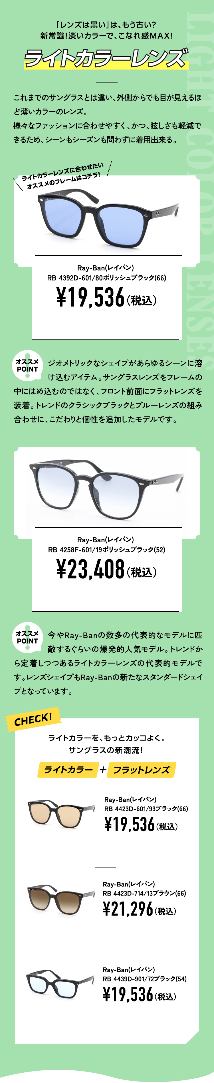 「レンズは黒い」は、もう古い？
					新常識！淡いカラーで、こなれ感MAX!
					ライトカラーレンズ これまでのサングラスとは違い、外側からでも目が見えるほど薄いカラーのレンズ。
					様々なファッションに合わせやすく、かつ、眩しさも軽減できるため、シーンもシーズンも問わずに着用出来る。
					Ray-Ban(レイバン) RB 4392D-601/80ポリッシュブラック(66)¥19,536（税込）
					オススメPOINT ジオメトリックなシェイプがあらゆるシーンに溶け込むアイテム。サングラスレンズをフレームの中にはめ込むのではなく、フロント前面にフラットレンズを装着。トレンドのクラシックブラックとブルーレンズの組み合わせに、こだわりと個性を追加したモデルです。
					Ray-Ban(レイバン) RB 4258F-601/19ポリッシュブラック(52)¥23,408（税込）
					オススメPOINT 今やRay-Banの数多の代表的なモデルに匹敵するぐらいの爆発的人気モデル。トレンドから定着しつつあるライトカラーレンズの代表的モデルです。レンズシェイプもRay-Banの新たなスタンダードシェイプとなっています。
					CHECK！ライトカラーを、もっとカッコよく。サングラスの新潮流！ライトカラー＋フラットレンズ
					Ray-Ban(レイバン) RB 4423D-601/93ブラック(66)¥19,536（税込）
					Ray-Ban(レイバン)RB 4423D-714/13ブラウン(66)¥21,296（税込）
					Ray-Ban(レイバン)RB 4439D-901/72ブラック(54)¥19,536（税込）