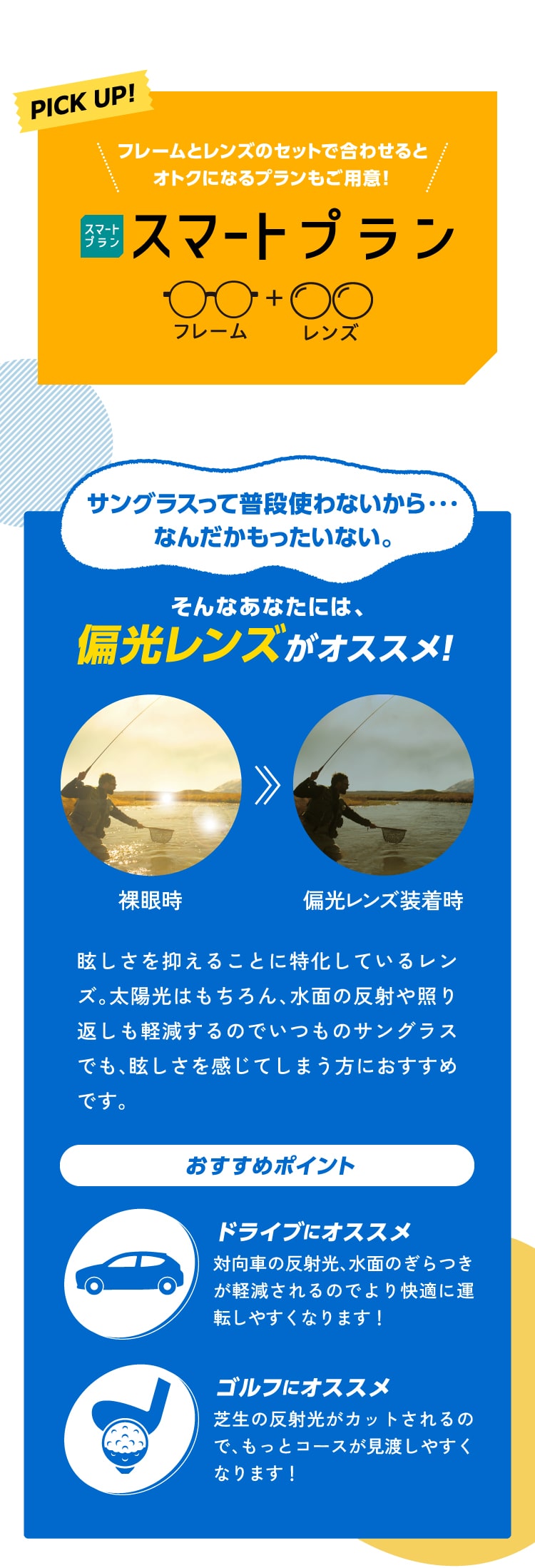 PICK UP！
					フレームとレンズのセットで合わせるとオトクになるプランもご用意！スマートプラン
					サングラスって普段使わないから・・・なんだかもったいない。
					そんなあなたには、偏光レンズがオススメ！
					眩しさを抑えることに特化しているレンズ。太陽光はもちろん、水面の反射や照り返しも軽減するのでいつものサングラスでも、眩しさを感じてしまう方におすすめです。
					おすすめポイント
					ドライブにオススメ 対向車の反射光、水面のぎらつきが軽減されるのでより快適に運転しやすくなります！
					ゴルフにオススメ 芝生の反射光がカットされるので、もっとコースが見渡しやすくなります！