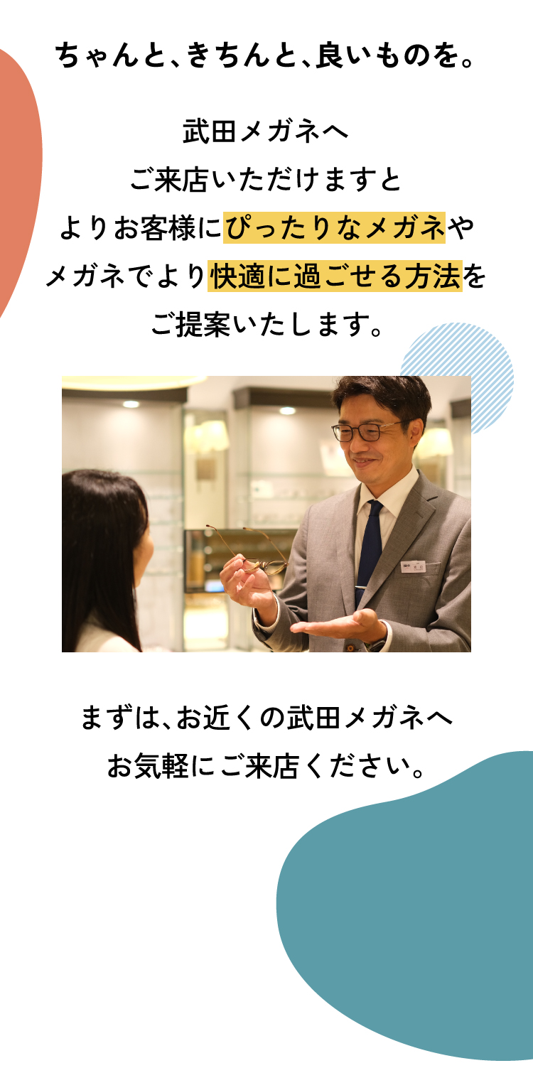 ちゃんと、きちんと、良いものを。
					武田メガネへご来店いただけますとよりお客様にぴったりなメガネやメガネでより快適に過ごせる方法をご提案いたします。
					まずは、お近くの武田メガネへお気軽にご来店ください。