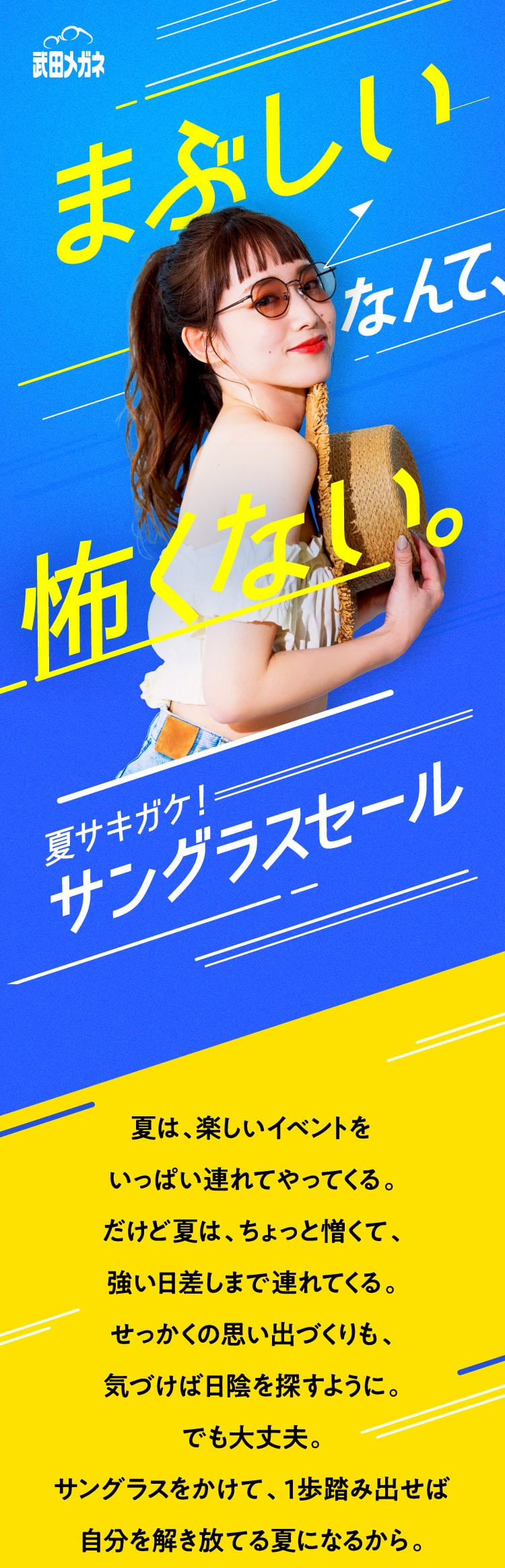 武田メガネ　夏サキガケ！サングラスセール
					夏は、楽しいイベントを
					いっぱい連れてやってくる。
					だけど夏は、ちょっと憎くて、
					強い日差しまで連れてくる。
					せっかくの思い出づくりも、
					気づけば日陰を探すように。
					でも大丈夫。
					サングラスをかけて、１歩踏み出せば
					自分を解き放てる夏になるから。