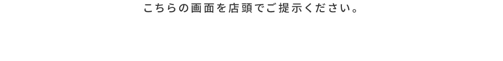 こちらの画面を店頭でご提示ください。