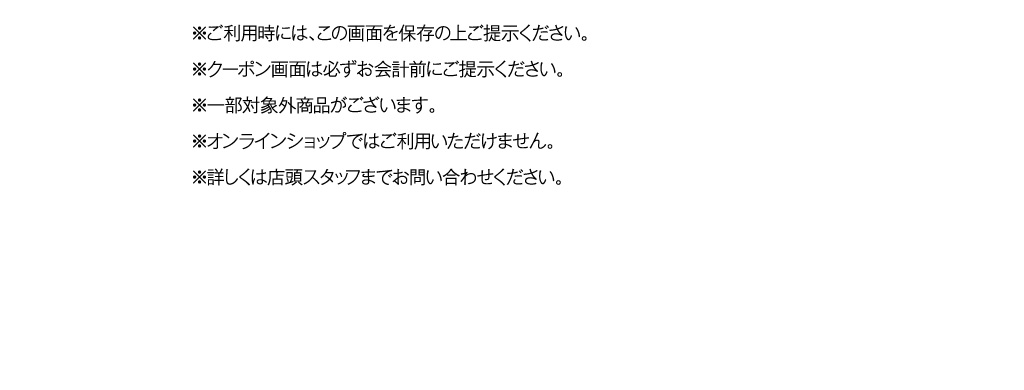 ※ご利用時には、この画面を保存の上ご提示ください。
						※クーポン画面は必ずお会計前にご提示ください。
						※一部対象外商品がございます。
						※オンラインショップではご利用いただけません。
						※詳しくは店頭スタッフまでお問い合わせください。