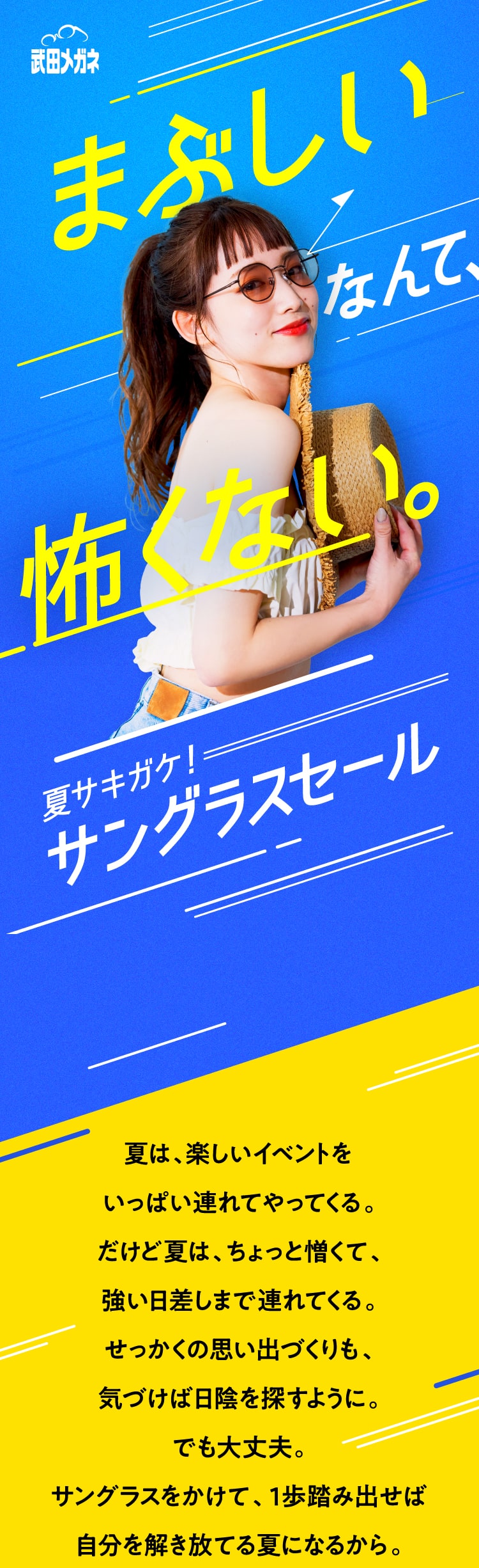 武田メガネ　夏サキガケ！サングラスセール
					夏は、楽しいイベントを
					いっぱい連れてやってくる。
					だけど夏は、ちょっと憎くて、
					強い日差しまで連れてくる。
					せっかくの思い出づくりも、
					気づけば日陰を探すように。
					でも大丈夫。
					サングラスをかけて、１歩踏み出せば
					自分を解き放てる夏になるから。