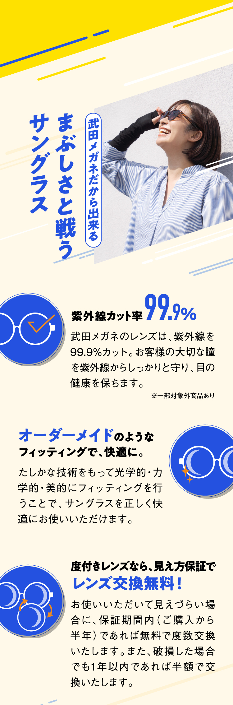 武田メガネだから出来る まぶしさと戦うサングラス
					紫外線カット率99.9%
					武田メガネのレンズは、紫外線を99.9%カット。お客様の大切な瞳を紫外線からしっかりと守り、目の健康を保ちます。
					※一部対象外商品あり
					オーダーメイドのようなフィッティングで、快適に。
					たしかな技術をもって光学的・力学的・美的にフィッティングを行うことで、サングラスを正しく快適にお使いいただけます。
					度付きレンズなら、見え方保証でレンズ交換無料！
					お使いいただいて見えづらい場合に、保証期間内（ご購入から半年）であれば無料で度数交換いたします。また、破損した場合でも1年以内であれば半額で交換いたします。