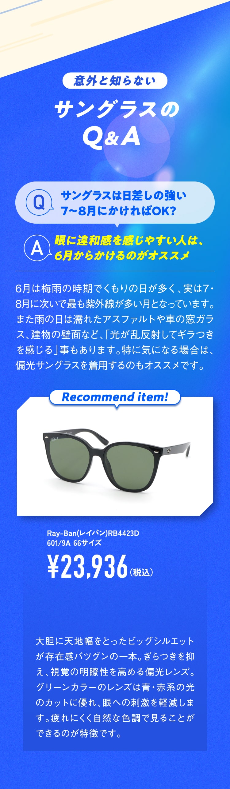 意外と知らないサングラスのQ&A
						Q.サングラスは日差しの強い7〜8月にかければOK?
						A.眼に違和感を感じやすい人は、6月からかけるのがオススメ
						6月は梅雨の時期でくもりの日が多く、実は7・8月に次いで最も紫外線が多い月となっています。
						また雨の日は濡れたアスファルトや車の窓ガラス、建物の壁面など、「光が乱反射してギラつきを感じる」事もあります。特に気になる場合は、偏光サングラスを着用するのもオススメです。
						Recommend item!
						Ray-Ban(レイバン)RB4423D 601/9A 66サイズ ¥23,936（税込）
						大胆に天地幅をとったビッグシルエットが存在感バツグンの一本。ぎらつきを抑え、視覚の明瞭性を高める偏光レンズ。グリーンカラーのレンズは青・赤系の光のカットに優れ、眼への刺激を軽減します。疲れにくく自然な色調で見ることができるのが特徴です。