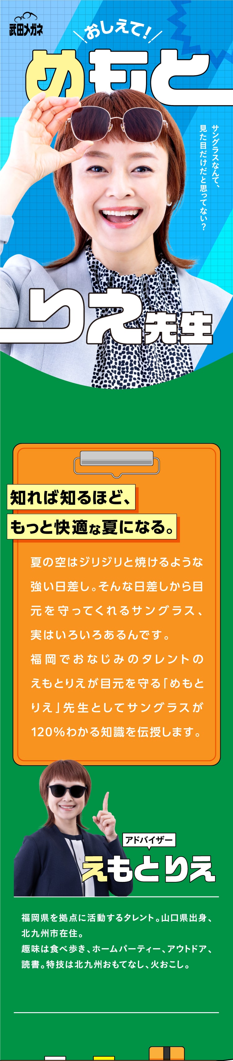 おしえて！めもとりえ先生
				知れば知るほど、もっと快適な夏になる。
				夏の空はジリジリと焼けるような強い日差し。そんな日差しから目元を守ってくれるサングラス、実はいろいろあるんです。
				福岡でおなじみのタレントのえもとりえが目元を守る「めもとりえ」先生としてサングラスが120%わかる知識を伝授します。
				アドバイザーえもとりえ
				福岡県を拠点に活動するタレント。山口県出身、北九州市在住。
				趣味は食べ歩き、ホームパーティー、アウトドア、読書。特技は北九州おもてなし、火おこし。