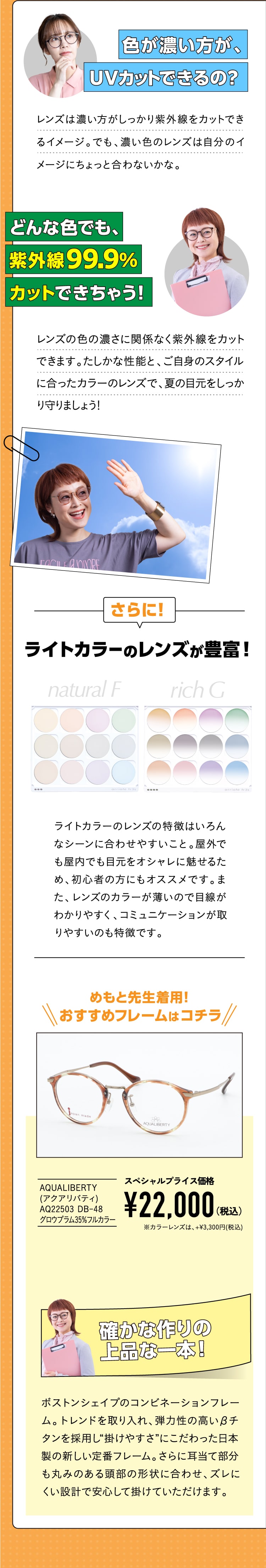 色が濃い方が、UVカットできるの？
				レンズは濃い方がしっかり紫外線をカットできるイメージ。でも、濃い色のレンズは自分のイメージにちょっと合わないかな。
				どんな色でも、紫外線99.9%カットできちゃう！
				レンズの色の濃さに関係なく紫外線をカットできます。たしかな性能と、ご自身のスタイルに合ったカラーのレンズで、夏の目元をしっかり守りましょう！
				さらに！ライトカラーのレンズが豊富！
				ライトカラーのレンズの特徴はいろんなシーンに合わせやすいこと。屋外でも屋内でも目元をオシャレに魅せるため、初心者の方にもオススメです。また、レンズのカラーが薄いので目線がわかりやすく、コミュニケーションが取りやすいのも特徴です。
				めもと先生イチオシはコチラ！
				AQUALIBERTY(アクアリバティ) AQ22503 DB-48 グロウプラム35％フルカラー
				スペシャルプライス価格¥22,000（税込）※カラーレンズは、+3,300円(税込)
				確かな作りの上品な一本！
				ボストンシェイプのコンビネーションフレーム。トレンドを取り入れ、弾力性の高いβチタンを採用し”掛けやすさ”にこだわった日本製の新しい定番フレーム。さらに耳当て部分も丸みのある頭部の形状に合わせ、ズレにくい設計で安心して掛けていただけます。