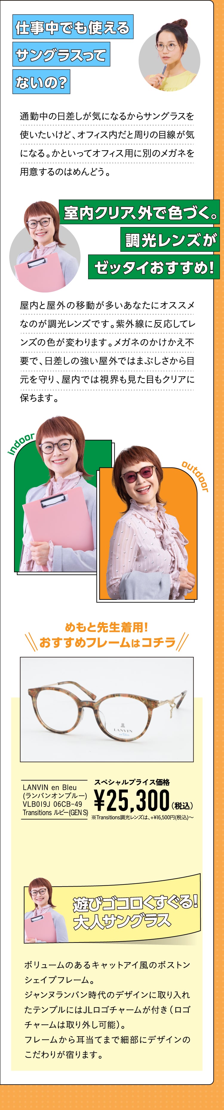 仕事中でも使えるサングラスってないの？
				通勤中の日差しが気になるからサングラスを使いたいけど、オフィス内だと周りの目線が気になる。かといってオフィス用に別のメガネを用意するのはめんどう。
				室内クリア、外で色づく。調光レンズがゼッタイおすすめ！
				屋内と屋外の移動が多いあなたにオススメなのが調光レンズです。紫外線に反応してレンズの色が変わります。メガネのかけかえ不要で、日差しの強い屋外ではまぶしさから目元を守り、屋内では視界も見た目もクリアに保ちます。
				めもと先生イチオシはコチラ！
				LANVIN en Bleu(ランバンオンブルー) VLB019J 06CB-49 Transitions ルビー(GEN S)
				スペシャルプライス価格¥25,300（税込）※Transitions調光レンズは、+16,500(税込)〜
				遊びゴコロくすぐる！大人サングラス
				ボリュームのあるキャットアイ風のボストンシェイプフレーム。
				ジャンヌランバン時代のデザインに取り入れたテンプルにはJLロゴチャームが付き（ロゴチャームは取り外し可能）。
				フレームから耳当てまで細部にデザインのこだわりが宿ります。
