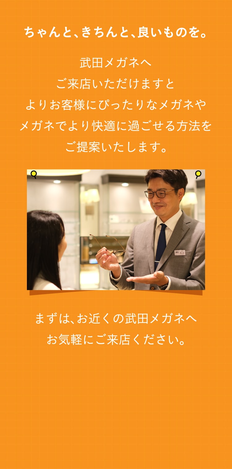 ちゃんと、きちんと、良いものを。
					武田メガネへ
					ご来店いただけますと
					よりお客様にぴったりなメガネや
					メガネでより快適に過ごせる方法を
					ご提案いたします。
					まずは、お近くの武田メガネへ
					お気軽にご来店ください。