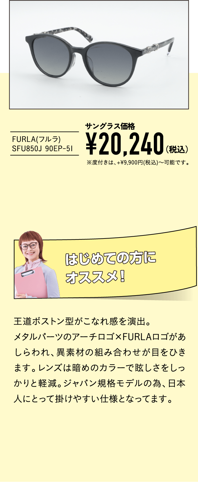 FURLA(フルラ) SFU850J 90EP-51
									サングラス価格¥20,240（税込））※度付きは、+9,900(税込)〜可能です。
									はじめての方にオススメ！
									王道ボストン型がこなれ感を演出。
									メタルパーツのアーチロゴ×FURLAロゴがあしらわれ、異素材の組み合わせが目をひきます。レンズは暗めのカラーで眩しさをしっかりと軽減。ジャパン規格モデルの為、日本人にとって掛けやすい仕様となってます。
