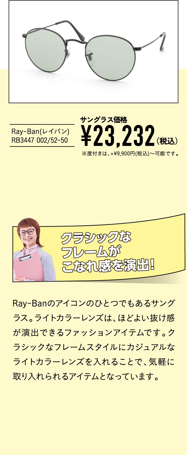 Ray-Ban(レイバン) RB3447 002/52-50
									サングラス価格 ¥23,232（税込）※度付きは、+¥9,900円(税込)～可能です。
									クラシックなフレームがこなれ感を演出！
									Ray-Banのアイコンのひとつでもあるサングラス。ライトカラーレンズは、ほどよい抜け感が演出できるファッションアイテムです。クラシックなフレームスタイルにカジュアルなライトカラーレンズを入れることで、気軽に取り入れられるアイテムとなっています。
