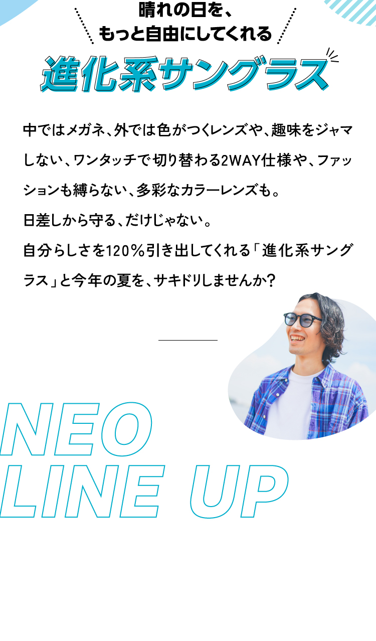 晴れの日を、もっと自由にしてくれる 進化系サングラス 中ではメガネ、外では色がつくレンズや、趣味をジャマしない、ワンタッチで切り替わる2WAY仕様や、ファッションも縛らない、多彩なカラーレンズも。
					日差しから守る、だけじゃない。
					自分らしさを120％引き出してくれる「進化系サングラス」と今年の夏を、サキドリしませんか？