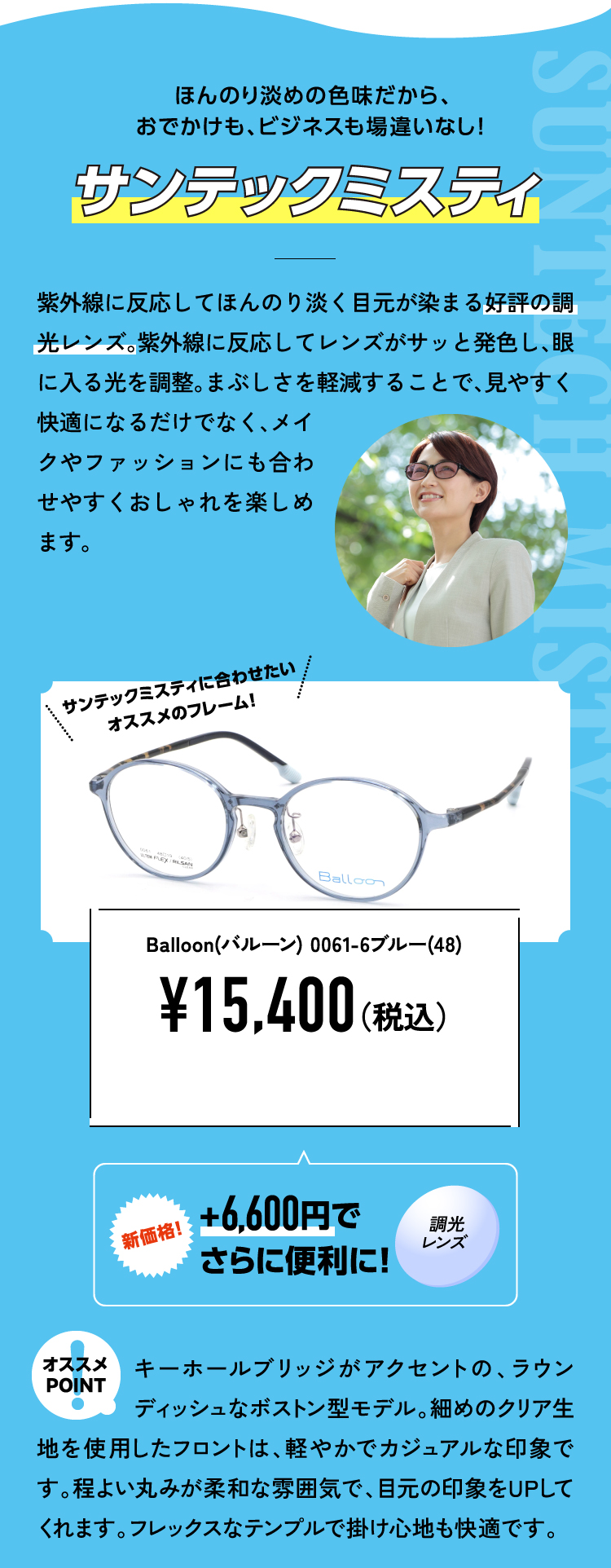 ほんのり淡めの色味だから、おでかけも、ビジネスも場違いなし！
					サンテックミスティ 紫外線に反応してほんのり淡く目元が染まる好評の調光レンズ。紫外線に反応してレンズがサッと発色し、眼に入る光を調整。まぶしさを軽減することで、見やすく快適になるだけでなく、メイクやファッションにも合わせやすくおしゃれを楽しめます。
					Balloon(バルーン) 0061-6ブルー(48) ¥15,400（税込）
					新価格！+6,600円でさらに便利に！調光レンズ
					オススメPOINT キーホールブリッジがアクセントの、ラウンディッシュなボストン型モデル。細めのクリア生地を使用したフロントは、軽やかでカジュアルな印象です。程よい丸みが柔和な雰囲気で、目元の印象をUPしてくれます。フレックスなテンプルで掛け心地も快適です。