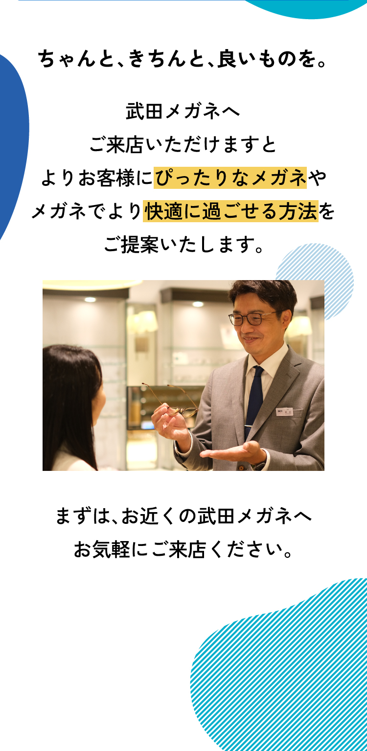 ちゃんと、きちんと、良いものを。
					武田メガネへご来店いただけますとよりお客様にぴったりなメガネやメガネでより快適に過ごせる方法をご提案いたします。
					まずは、お近くの武田メガネへお気軽にご来店ください。
