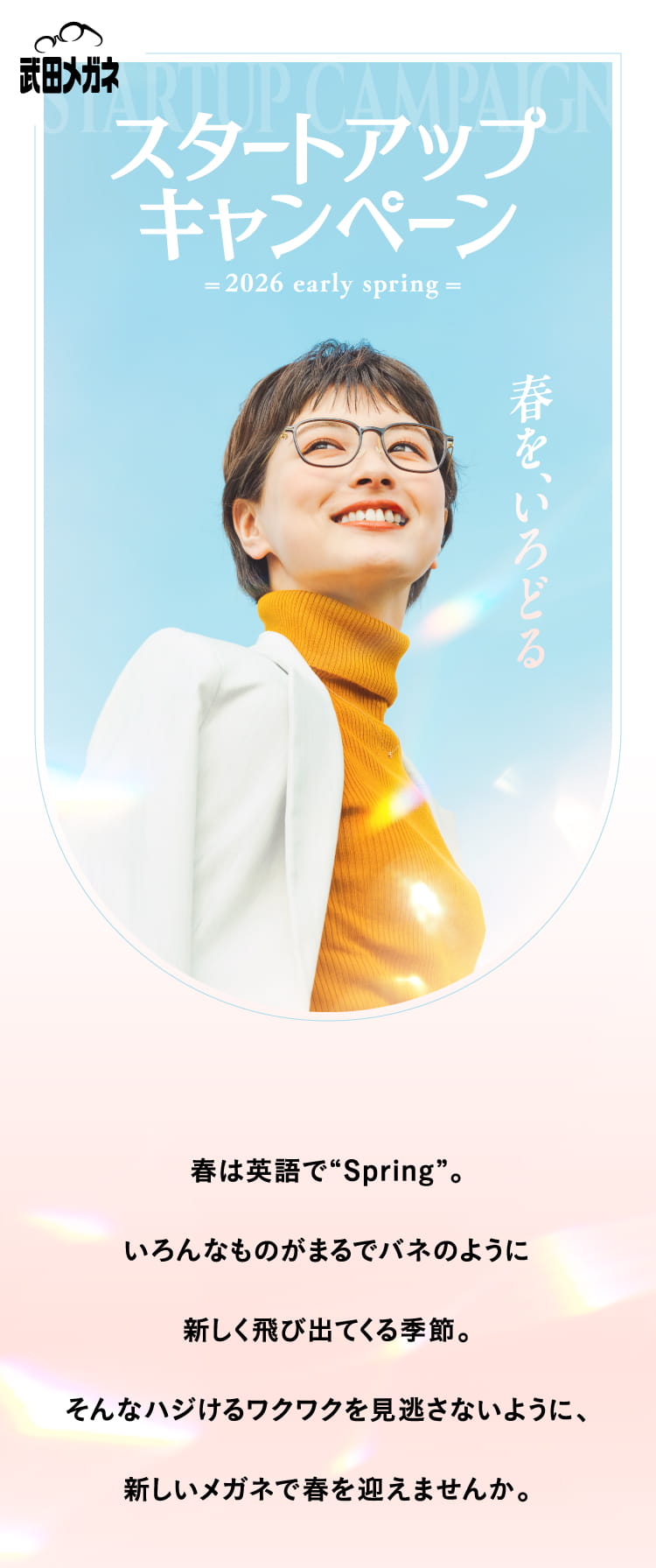 春は英語で”Spring”。
					いろんなものがまるでバネのように
					新しく飛び出てくる季節。
					そんなハジけるワクワクを見逃さないように、
					新しいメガネで春を迎えませんか。