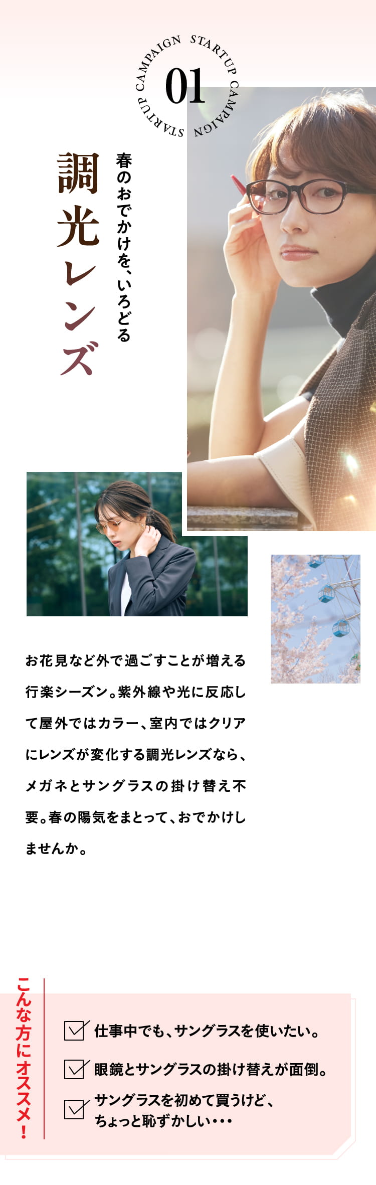 春のおでかけを、いろどる調光レンズ
				お花見など外で過ごすことが増える行楽シーズン。紫外線や光に反応して屋外ではカラー、室内ではクリアにレンズが変化する調光レンズなら、メガネとサングラスの掛け替え不要。春の陽気をまとって、おでかけしませんか。
				こんな方にオススメ！仕事中でも、サングラスを使いたい。眼鏡とサングラスの掛け替えが面倒。サングラスを初めて買うけど、ちょっと恥ずかしい・・・