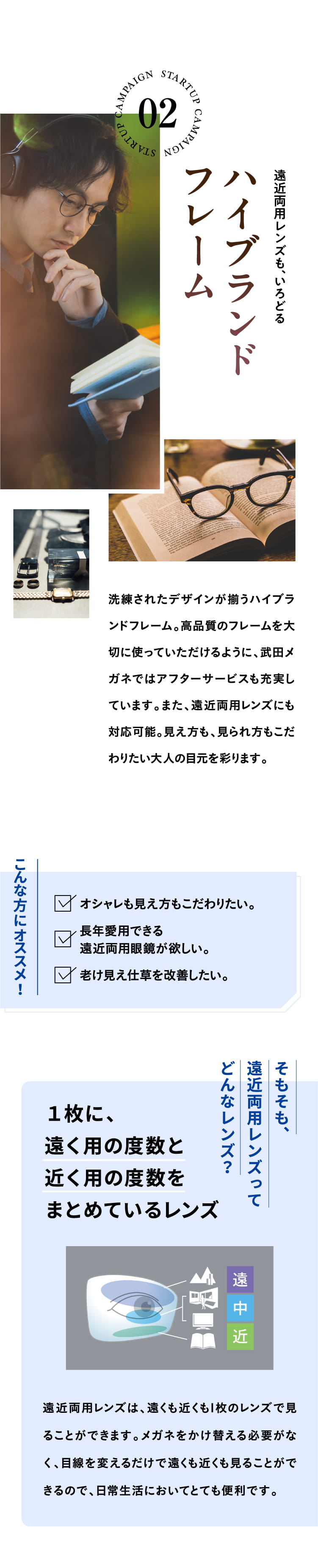 遠近両用レンズも、いろどるハイブランドフレーム
				洗練されたデザインが揃うハイブランドフレーム。高品質のフレームを大切に使っていただけるように、武田メガネではアフターサービスも充実しています。また、遠近両用レンズにも対応可能。見え方も、見られ方もこだわりたい大人の目元を彩ります。
				こんな方にオススメ！オシャレも見え方もこだわりたい。長年愛用できる遠近両用眼鏡が欲しい。老け見え仕草を改善したい。
				そもそも、遠近両用レンズってどんなレンズ？
				１枚に、遠く用の度数と近く用の度数をまとめているレンズ
				遠近両用レンズは、遠くも近くも1枚のレンズで見ることができます。メガネをかけ替える必要がなく、目線を変えるだけで遠くも近くも見ることができるので、日常生活においてとても便利です。