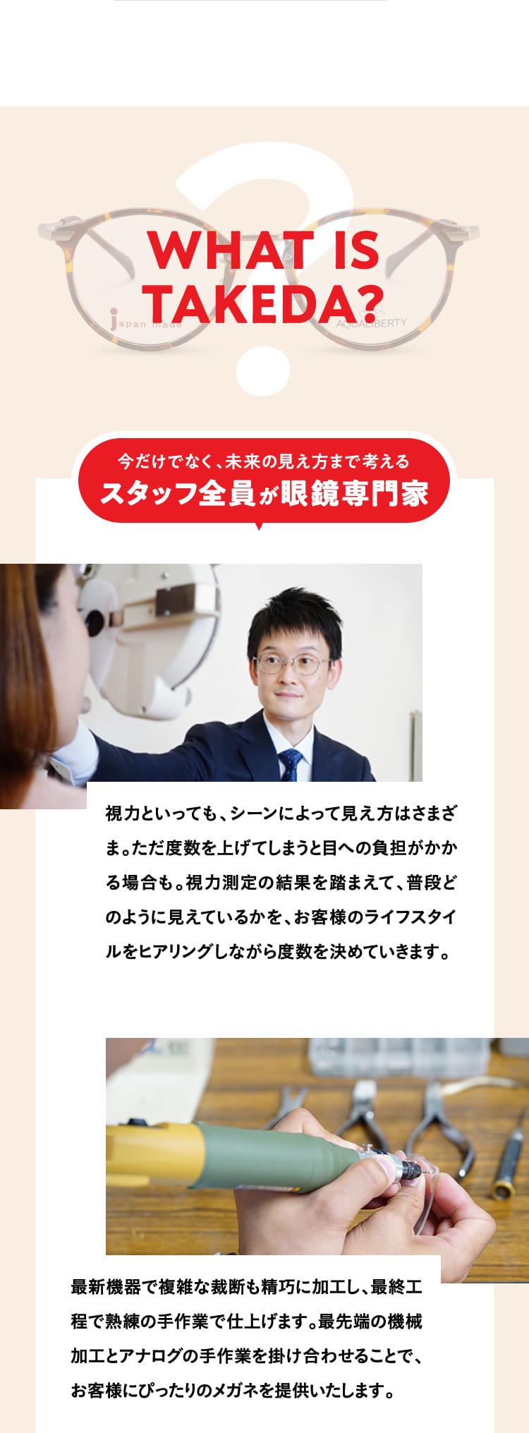 WHAT IS TAKEDA?
				今だけでなく、未来の見え方まで考えるスタッフ全員が眼鏡専門家
				視力といっても、シーンによって見え方はさまざま。ただ度数を上げてしまうと目への負担がかかる場合も。視力測定の結果を踏まえて、普段どのように見えているかを、お客様のライフスタイルをヒアリングしながら度数を決めていきます。
				最新機器で複雑な裁断も精巧に加工し、最終工程で熟練の手作業で仕上げます。最先端の機械加工とアナログの手作業を掛け合わせることで、お客様にぴったりのメガネを提供いたします。