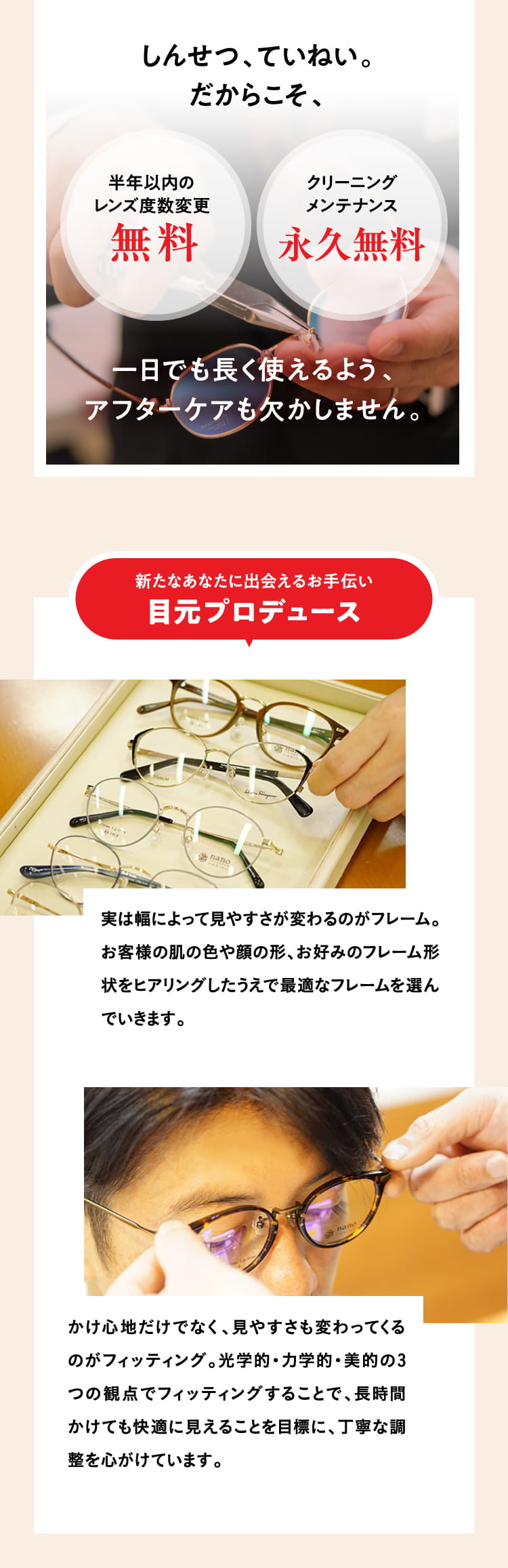 しんせつ、ていねい。だからこそ、
				半年以内のレンズ度数変更無料
				クリーニングメンテナンス永久無料
				一日でも長く使える、アフターケアも欠かしません。
				新たなあなたに出会えるお手伝い 目元プロデュース
				実は幅によって見やすさが変わるのがフレーム。お客様の肌の色や顔の形、お好みのフレーム形状をヒアリングしたうえで最適なフレームを選んでいきます。