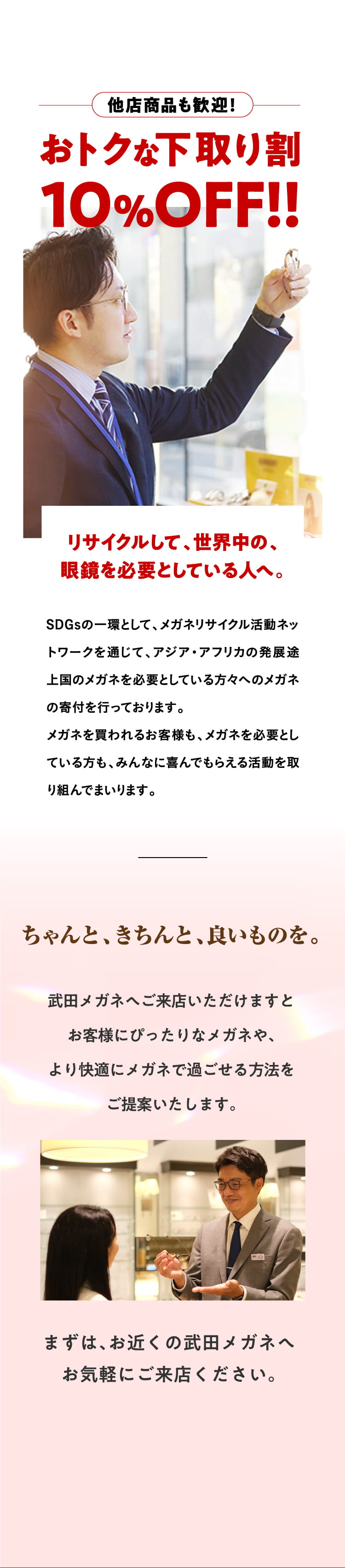 他店商品も歓迎！おトクな下取り割10%OFF!!
				リサイクルして、世界中の、眼鏡を必要としている人へ。
				SDGsの一環として、メガネリサイクル活動ネットワークを通じて、アジア・アフリカの発展途上国のメガネを必要としている方々へのメガネの寄付を行っております。
				メガネを買われるお客様も、メガネを必要としている方も、みんなに喜んでもらえる活動を取り組んでまいります。
				ちゃんと、きちんと、良いものを。
				武田メガネへご来店いただけますとお客様にぴったりなメガネや、より快適にメガネで過ごせる方法をご提案いたします。
				まずは、お近くの武田メガネへお気軽にご来店ください。