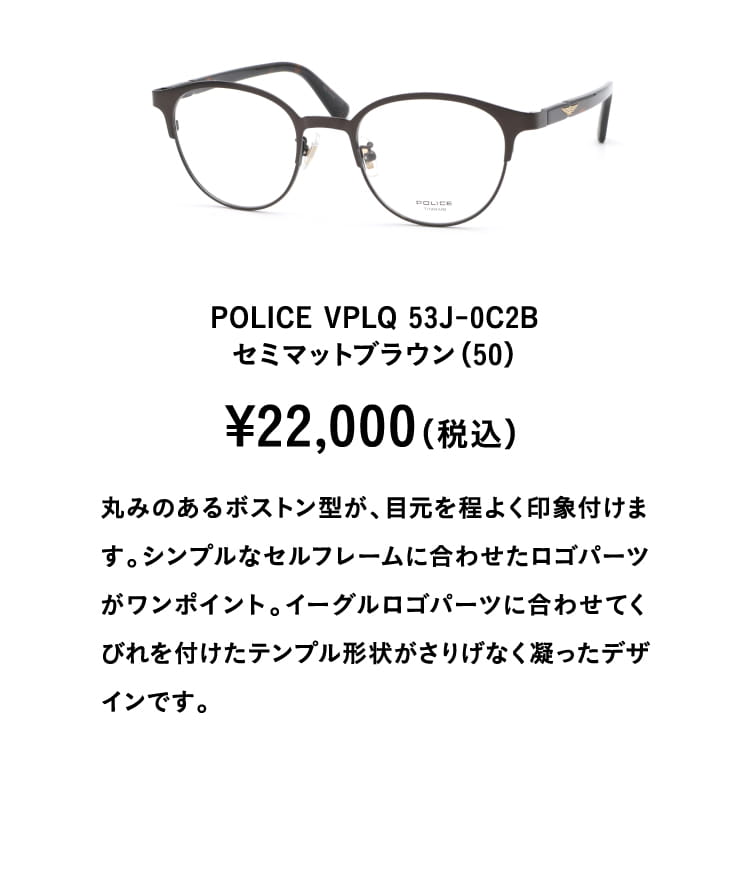 POLICE VPLQ 53J-0C2Bセミマットブラウン（50）¥22,000（税込）
									丸みのあるボストン型が、目元を程よく印象付けます。シンプルなセルフレームに合わせたロゴパーツがワンポイント。イーグルロゴパーツに合わせてくびれを付けたテンプル形状がさりげなく凝ったデザインです。