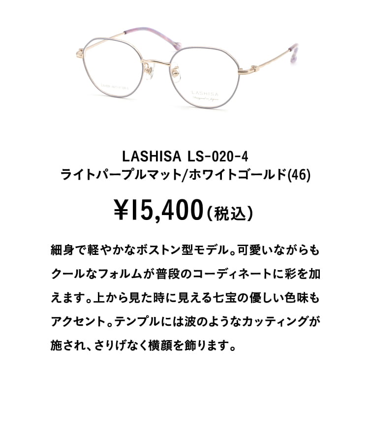 LASHISA LS-020-4ライトパープルマット/ホワイトゴールド(46)¥15,400（税込）
									細身で軽やかなボストン型モデル。可愛いながらもクールなフォルムが普段のコーディネートに彩を加えます。上から見た時に見える七宝の優しい色味もアクセント。テンプルには波のようなカッティングが施され、さりげなく横顔を飾ります。