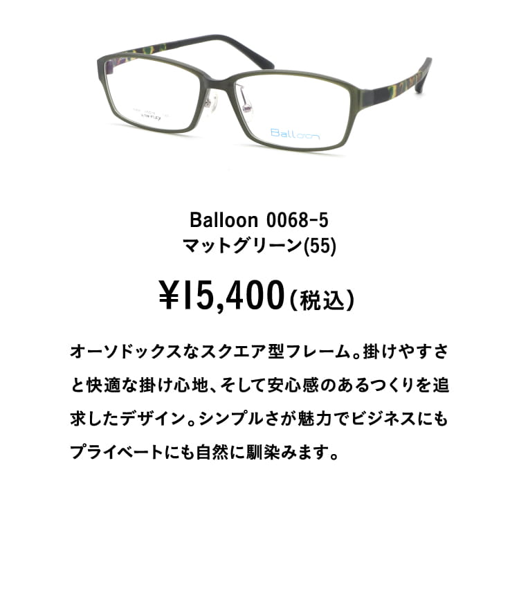 Balloon 0068-5マットグリーン(55)¥15,400（税込）
									オーソドックスなスクエア型フレーム。掛けやすさと快適な掛け心地、そして安心感のあるつくりを追求したデザイン。シンプルさが魅力でビジネスにもプライベートにも自然に馴染みます。
