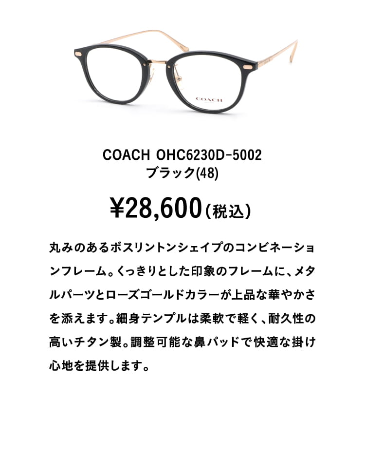 COACH OHC6230D-5002ブラック(48)¥28,600（税込）
									丸みのあるボスリントンシェイプのコンビネーションフレーム。くっきりとした印象のフレームに、メタルパーツとローズゴールドカラーが上品な華やかさを添えます。細身テンプルは柔軟で軽く、耐久性の高いチタン製。調整可能な鼻パッドで快適な掛け心地を提供します。