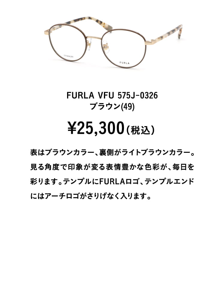 FURLA VFU 575J-0326ブラウン(49)¥25,300（税込）
									表はブラウンカラー、裏側がライトブラウンカラー。見る角度で印象が変る表情豊かな色彩が、毎日を彩ります。テンプルにFURLAロゴ、テンプルエンドにはアーチロゴがさりげなく入ります。