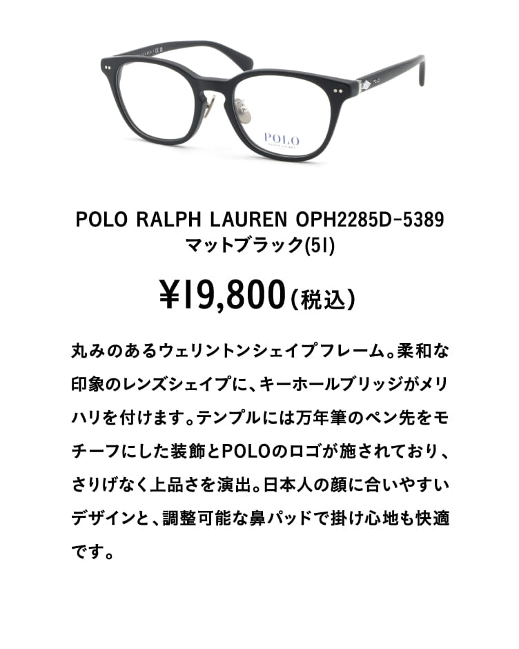 POLO RALPH LAUREN OPH2285D-5389マットブラック(51)¥19,800（税込）
									丸みのあるウェリントンシェイプフレーム。柔和な印象のレンズシェイプに、キーホールブリッジがメリハリを付けます。テンプルには万年筆のペン先をモチーフにした装飾とPOLOのロゴが施されており、さりげなく上品さを演出。日本人の顔に合いやすいデザインと、調整可能な鼻パッドで掛け心地も快適です。