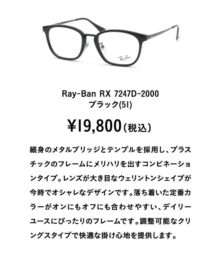 Ray-Ban RX 7247D-2000ブラック(51)¥19,800（税込）
									細身のメタルブリッジとテンプルを採用し、プラスチックのフレームにメリハリを出すコンビネーションタイプ。レンズが大き目なウェリントンシェイプが今時でオシャレなデザインです。落ち着いた定番カラーがオンにもオフにも合わせやすい、デイリーユースにぴったりのフレームです。調整可能なクリングスタイプで快適な掛け心地を提供します。