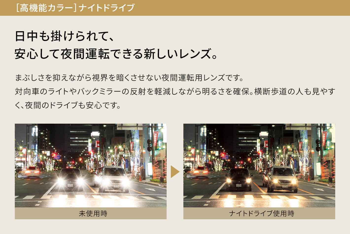 ［高機能カラー］ナイトドライブ 日中も掛けられて、安心して夜間運転できる新しいレンズ。 まぶしさを抑えながら視界を暗くさせない夜間運転用レンズです。対向車のライトやバックミラーの反射を軽減しながら明るさを確保。横断歩道の人も見やすく、夜間のドライブも安心です。