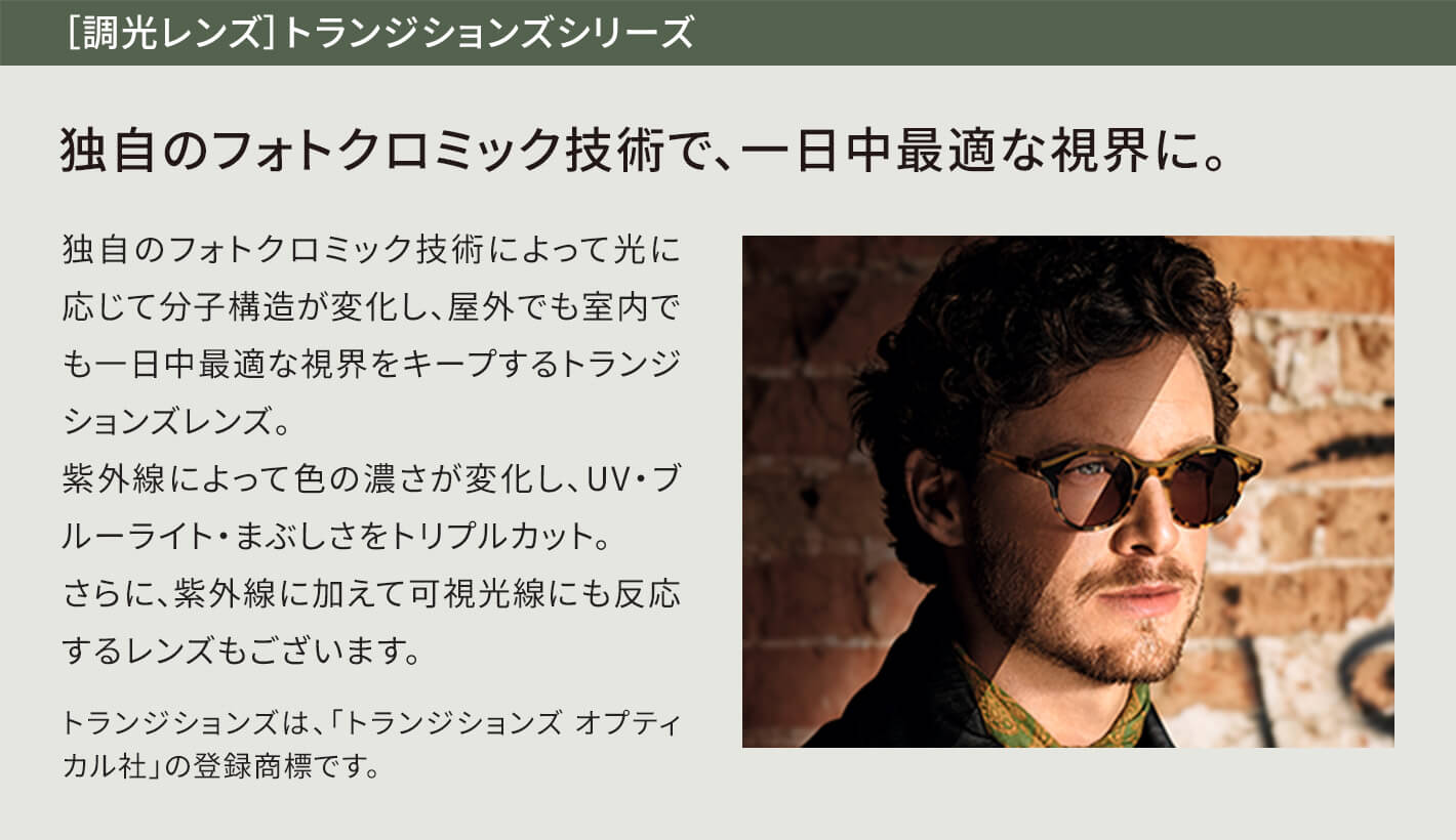 ［調光レンズ］トランジションズシリーズ 独自のフォトクロミック技術で、一日中最適な視界に。 独自のフォトクロミック技術によって光に応じて分子構造が変化し、屋外でも室内でも一日中最適な視界をキープするトランジションズレンズ。紫外線によって色の濃さが変化し、UV・ブルーライト・まぶしさをトリプルカット。さらに、紫外線に加えて可視光線にも反応するレンズもございます。トランジションズは、「トランジションズ オプティカル社」の登録商標です。