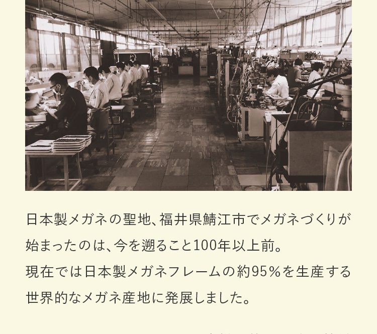 日本製メガネの聖地、福井県鯖江市でメガネづくりが始まったのは、今を遡ること100年以上前。現在では日本製メガネフレームの約95％を生産する世界的なメガネ産地に発展しました。