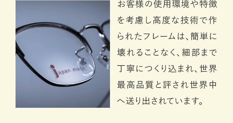 お客様の使用環境や特徴を考慮し高度な技術で作られたフレームは、簡単に壊れることなく、細部まで丁寧につくり込まれ、世界最高品質と評され世界中へ送り出されています。